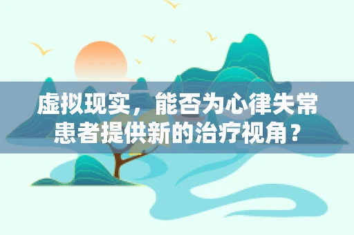 虚拟现实，能否为心律失常患者提供新的治疗视角？