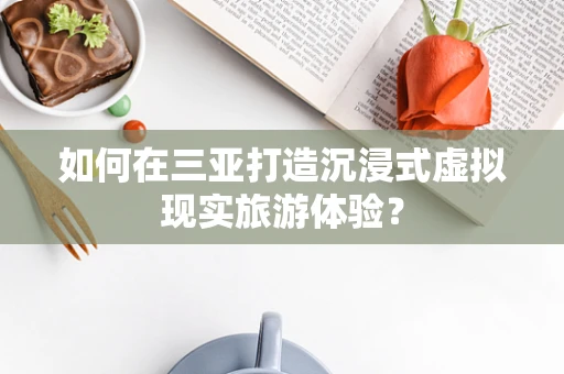 如何在三亚打造沉浸式虚拟现实旅游体验？