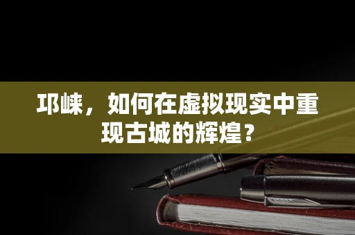 邛崃，如何在虚拟现实中重现古城的辉煌？