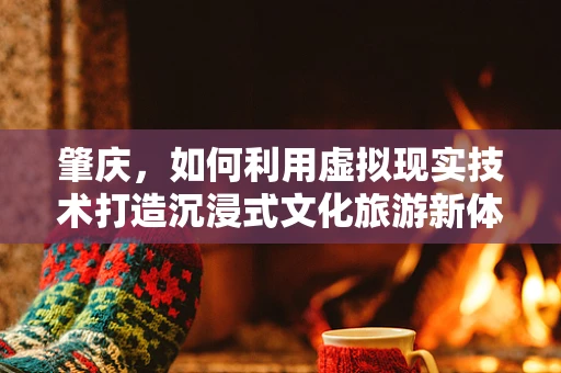 肇庆，如何利用虚拟现实技术打造沉浸式文化旅游新体验？