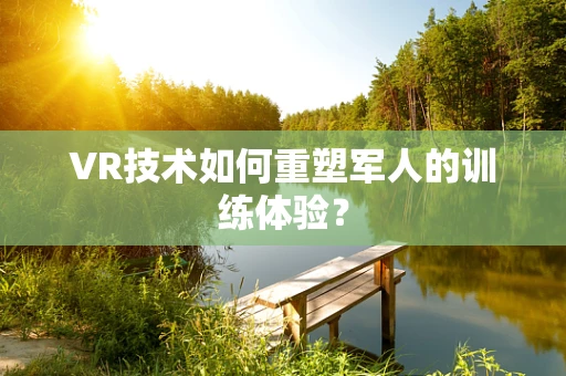 VR技术如何重塑军人的训练体验？