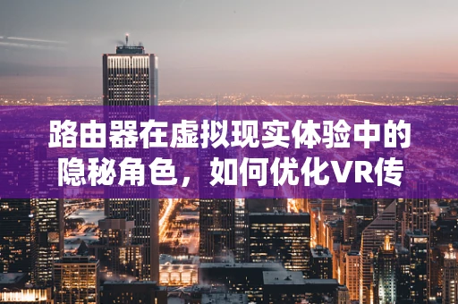 路由器在虚拟现实体验中的隐秘角色，如何优化VR传输？