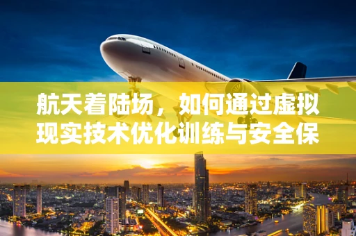 航天着陆场，如何通过虚拟现实技术优化训练与安全保障？