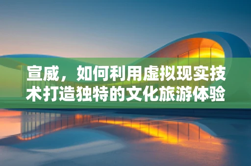 宣威，如何利用虚拟现实技术打造独特的文化旅游体验？