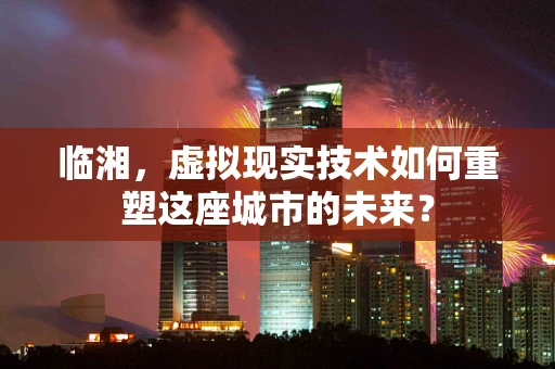 临湘，虚拟现实技术如何重塑这座城市的未来？