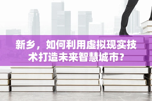 新乡，如何利用虚拟现实技术打造未来智慧城市？