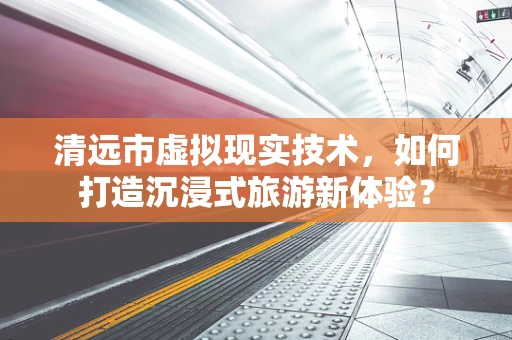 清远市虚拟现实技术，如何打造沉浸式旅游新体验？