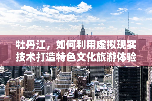 牡丹江，如何利用虚拟现实技术打造特色文化旅游体验？