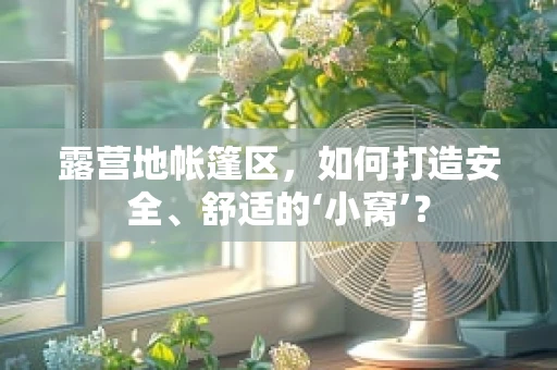 露营地帐篷区，如何打造安全、舒适的‘小窝’？