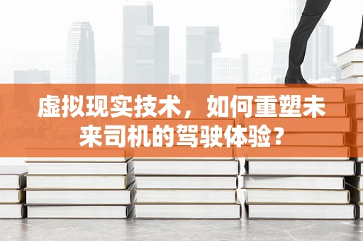 虚拟现实技术，如何重塑未来司机的驾驶体验？
