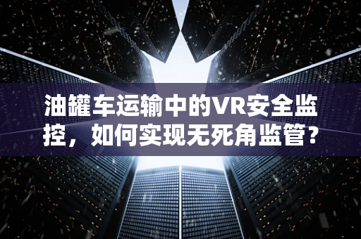 油罐车运输中的VR安全监控，如何实现无死角监管？