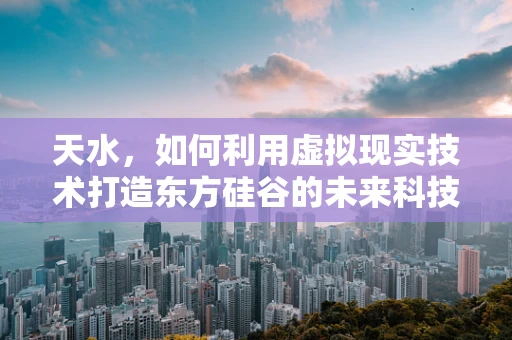 天水，如何利用虚拟现实技术打造东方硅谷的未来科技城？
