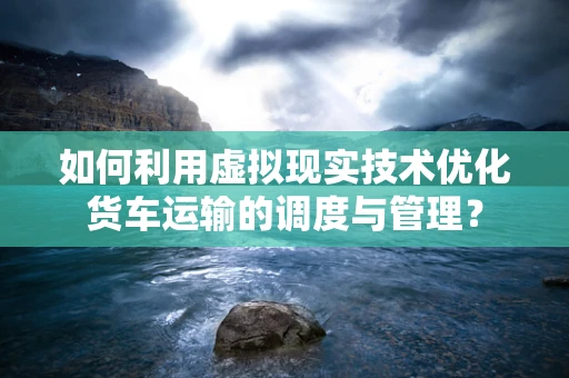 如何利用虚拟现实技术优化货车运输的调度与管理？