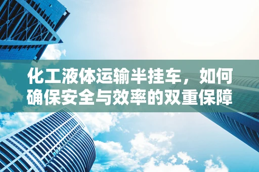 化工液体运输半挂车，如何确保安全与效率的双重保障？