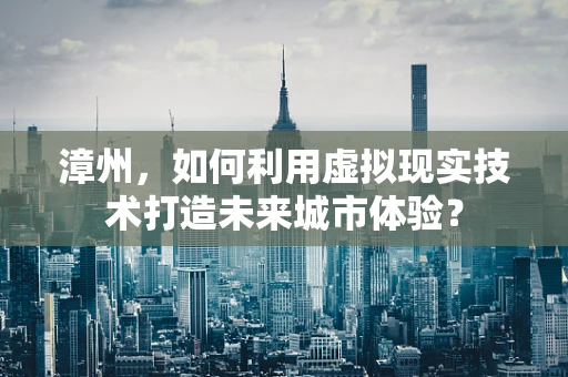 漳州，如何利用虚拟现实技术打造未来城市体验？