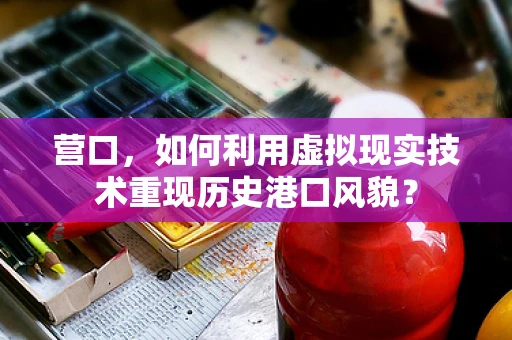 营口，如何利用虚拟现实技术重现历史港口风貌？