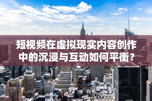 短视频在虚拟现实内容创作中的沉浸与互动如何平衡？