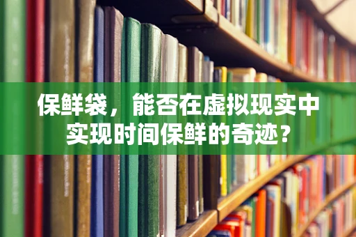 保鲜袋，能否在虚拟现实中实现时间保鲜的奇迹？