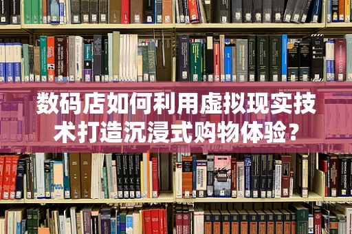 数码店如何利用虚拟现实技术打造沉浸式购物体验？
