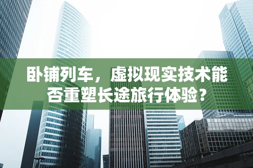 卧铺列车，虚拟现实技术能否重塑长途旅行体验？