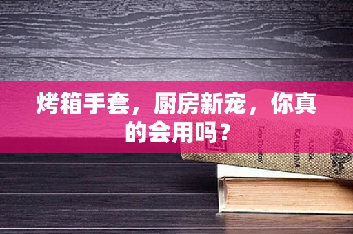 烤箱手套，厨房新宠，你真的会用吗？