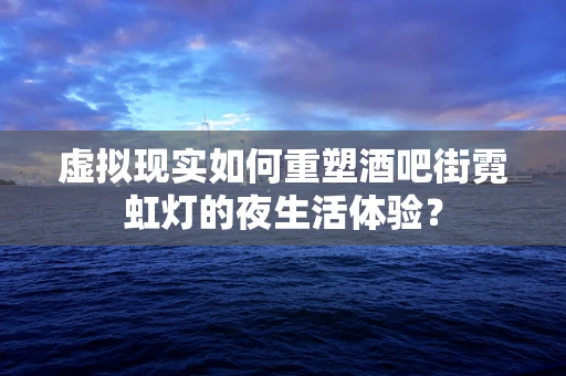 虚拟现实如何重塑酒吧街霓虹灯的夜生活体验？