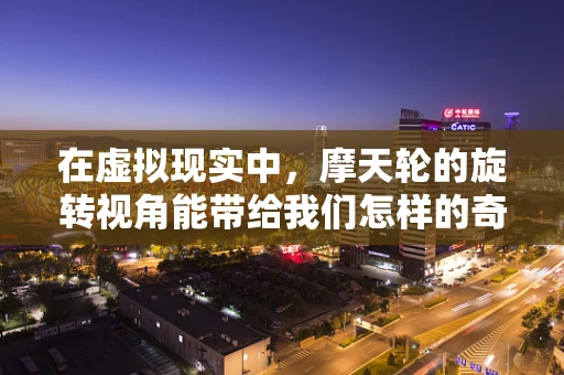 在虚拟现实中，摩天轮的旋转视角能带给我们怎样的奇遇？