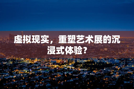 虚拟现实，重塑艺术展的沉浸式体验？