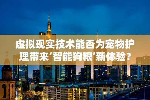 虚拟现实技术能否为宠物护理带来‘智能狗粮’新体验？