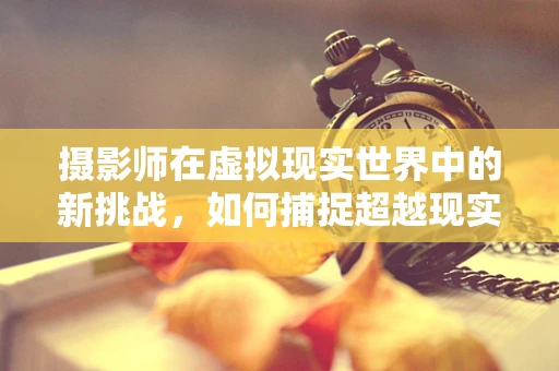 摄影师在虚拟现实世界中的新挑战，如何捕捉超越现实的瞬间？