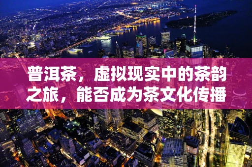 普洱茶，虚拟现实中的茶韵之旅，能否成为茶文化传播的新路径？