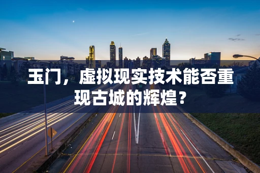 玉门，虚拟现实技术能否重现古城的辉煌？