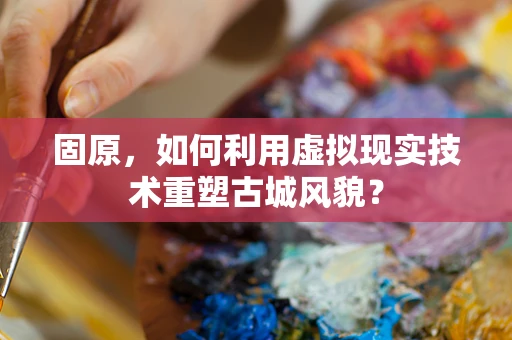 固原，如何利用虚拟现实技术重塑古城风貌？