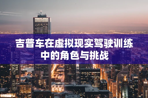 吉普车在虚拟现实驾驶训练中的角色与挑战