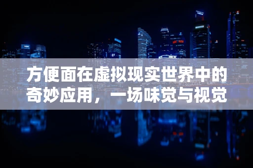 方便面在虚拟现实世界中的奇妙应用，一场味觉与视觉的双重盛宴？