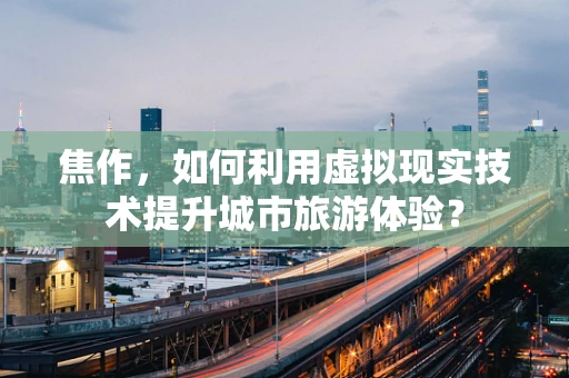 焦作，如何利用虚拟现实技术提升城市旅游体验？