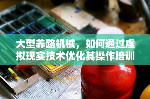 大型养路机械，如何通过虚拟现实技术优化其操作培训与维护管理？