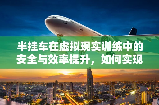 半挂车在虚拟现实训练中的安全与效率提升，如何实现？