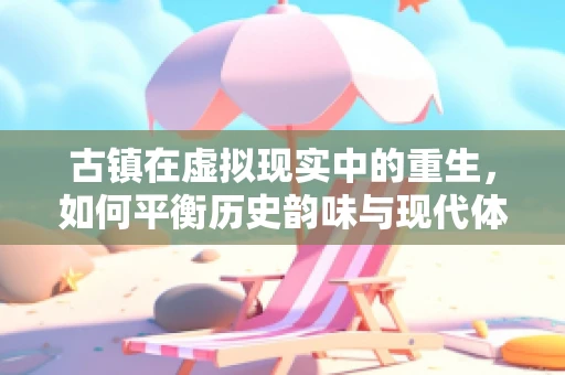 古镇在虚拟现实中的重生，如何平衡历史韵味与现代体验？