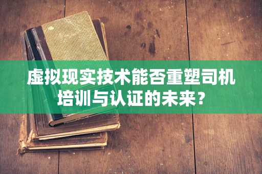 虚拟现实技术能否重塑司机培训与认证的未来？