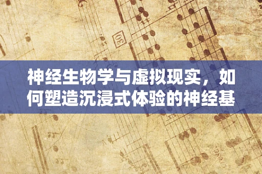 神经生物学与虚拟现实，如何塑造沉浸式体验的神经基础？