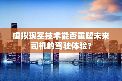 虚拟现实技术能否重塑未来司机的驾驶体验？