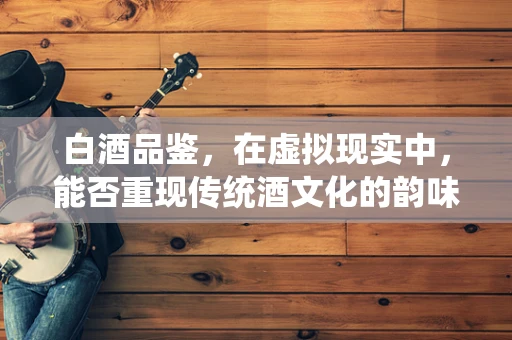白酒品鉴，在虚拟现实中，能否重现传统酒文化的韵味？