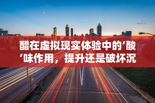 醋在虚拟现实体验中的‘酸’味作用，提升还是破坏沉浸感？