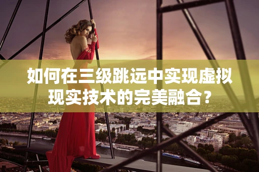 如何在三级跳远中实现虚拟现实技术的完美融合？