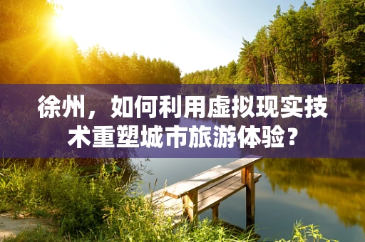 徐州，如何利用虚拟现实技术重塑城市旅游体验？