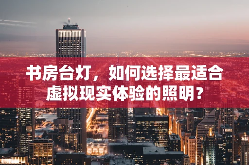 书房台灯，如何选择最适合虚拟现实体验的照明？