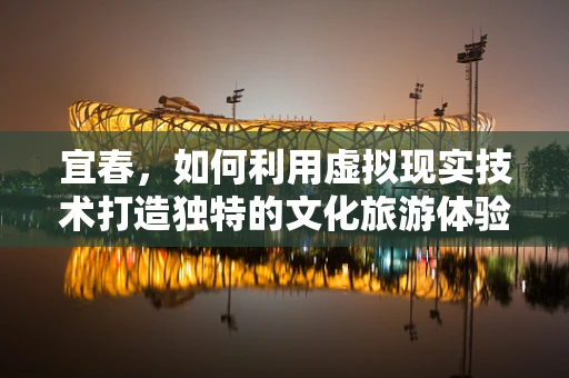 宜春，如何利用虚拟现实技术打造独特的文化旅游体验？