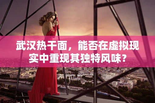 武汉热干面，能否在虚拟现实中重现其独特风味？