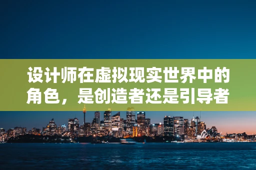 设计师在虚拟现实世界中的角色，是创造者还是引导者？